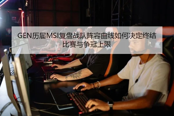 GEN历届MSI复盘战队阵容曲线如何决定终结比赛与争冠上限
